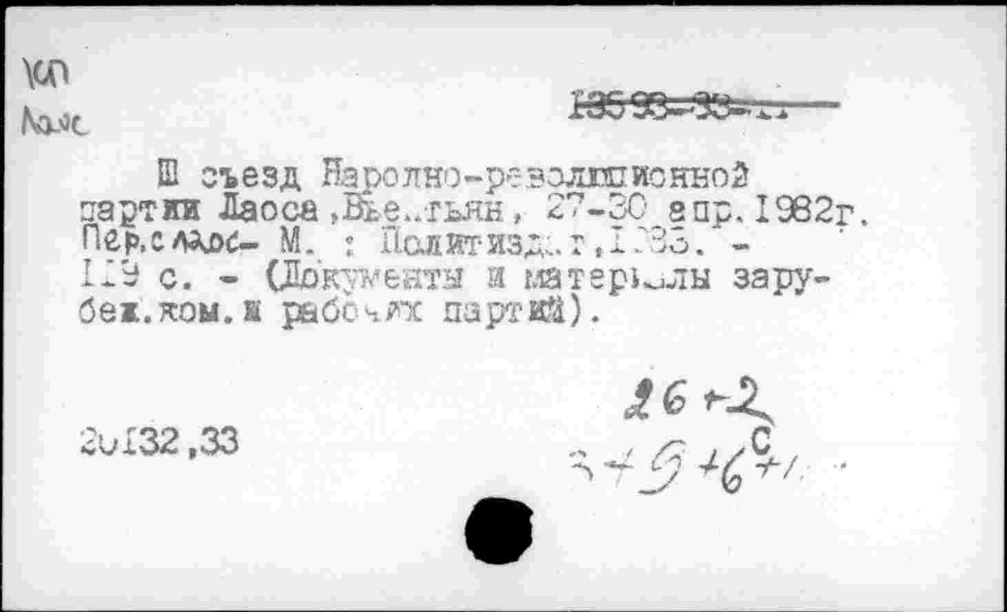 ﻿\сп
М.'зс

Ш съезд Наролно-ревэлюпионной партии Лаоса ,Ейе..тьян, 27-30 апр. 1982г. Пер.слддс- М. : Политиздат, 1233. -129 с. - (Документа и материли за рубеж.ком. к рабочих партий).
2и132,33
/6
- / /7 ! уС